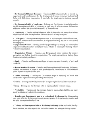 • Development of Human Resources – Training and Development helps to provide an
opportunity and broad structure for the development of human resources’ technical and
behavioral skills in an organization. It also helps the employees in attaining personal
growth.
• Development of skills of employees – Training and Development helps in increasing
the job knowledge and skills of employees at each level. It helps to expand the horizons
of human intellect and an overall personality of the employees.
• Productivity – Training and Development helps in increasing the productivity of the
employees that helps the organization further to achieve its long-term goal.
• Team spirit – Training and Development helps in inculcating the sense of team work,
team spirit, and inter-team collaborations. It helps in inculcating the zeal to learn within
the employees.
• Organization Culture – Training and Development helps to develop and improve the
organizational health culture and effectiveness. It helps in creating the learning culture
within the organization.
• Organization Climate – Training and Development helps building the positive
perception and feeling about the organization. The employees get these feelings from
leaders, subordinates, and peers.
• Quality – Training and Development helps in improving upon the quality of work and
work-life.
• Healthy work-environment – Training and Development helps in creating the healthy
working environment. It helps to build good employee, relationship so that individual
goals aligns with organizational goal.
• Health and Safety – Training and Development helps in improving the health and
safety of the organization thus preventing obsolescence.
• Morale – Training and Development helps in improving the morale of the work force.
• Image – Training and Development helps in creating a better corporate image.
• Profitability – Training and Development leads to improved profitability and more
positive attitudes towards profit orientation.
• Training and Development aids in organizational development i.e. Organization
gets more effective decision making and problem solving. It helps in understanding and
carrying out organizational policies
• Training and Development helps in developing leadership skills, motivation, loyalty,
better attitudes, and other aspects that successful workers and managers usually display.
 