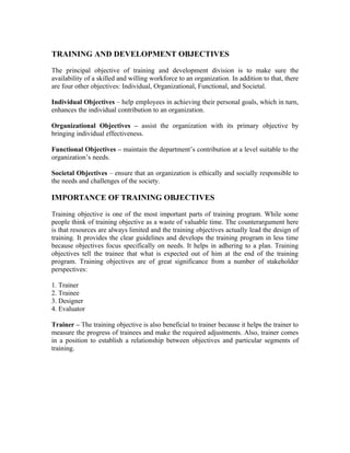 TRAINING AND DEVELOPMENT OBJECTIVES
The principal objective of training and development division is to make sure the
availability of a skilled and willing workforce to an organization. In addition to that, there
are four other objectives: Individual, Organizational, Functional, and Societal.
Individual Objectives – help employees in achieving their personal goals, which in turn,
enhances the individual contribution to an organization.
Organizational Objectives – assist the organization with its primary objective by
bringing individual effectiveness.
Functional Objectives – maintain the department’s contribution at a level suitable to the
organization’s needs.
Societal Objectives – ensure that an organization is ethically and socially responsible to
the needs and challenges of the society.
IMPORTANCE OF TRAINING OBJECTIVES
Training objective is one of the most important parts of training program. While some
people think of training objective as a waste of valuable time. The counterargument here
is that resources are always limited and the training objectives actually lead the design of
training. It provides the clear guidelines and develops the training program in less time
because objectives focus specifically on needs. It helps in adhering to a plan. Training
objectives tell the trainee that what is expected out of him at the end of the training
program. Training objectives are of great significance from a number of stakeholder
perspectives:
1. Trainer
2. Trainee
3. Designer
4. Evaluator
Trainer – The training objective is also beneficial to trainer because it helps the trainer to
measure the progress of trainees and make the required adjustments. Also, trainer comes
in a position to establish a relationship between objectives and particular segments of
training.
 