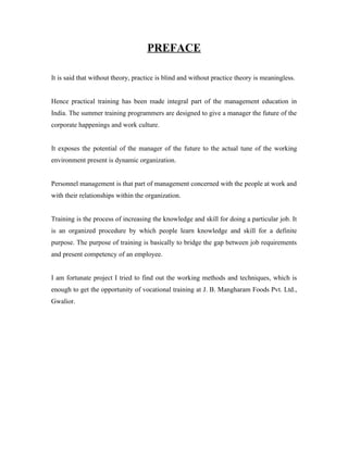 PREFACE
It is said that without theory, practice is blind and without practice theory is meaningless.
Hence practical training has been made integral part of the management education in
India. The summer training programmers are designed to give a manager the future of the
corporate happenings and work culture.
It exposes the potential of the manager of the future to the actual tune of the working
environment present is dynamic organization.
Personnel management is that part of management concerned with the people at work and
with their relationships within the organization.
Training is the process of increasing the knowledge and skill for doing a particular job. It
is an organized procedure by which people learn knowledge and skill for a definite
purpose. The purpose of training is basically to bridge the gap between job requirements
and present competency of an employee.
I am fortunate project I tried to find out the working methods and techniques, which is
enough to get the opportunity of vocational training at J. B. Mangharam Foods Pvt. Ltd.,
Gwalior.
 