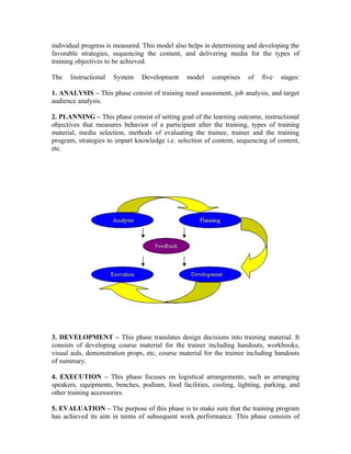 individual progress is measured. This model also helps in determining and developing the
favorable strategies, sequencing the content, and delivering media for the types of
training objectives to be achieved.
The Instructional System Development model comprises of five stages:
1. ANALYSIS – This phase consist of training need assessment, job analysis, and target
audience analysis.
2. PLANNING – This phase consist of setting goal of the learning outcome, instructional
objectives that measures behavior of a participant after the training, types of training
material, media selection, methods of evaluating the trainee, trainer and the training
program, strategies to impart knowledge i.e. selection of content, sequencing of content,
etc.
3. DEVELOPMENT – This phase translates design decisions into training material. It
consists of developing course material for the trainer including handouts, workbooks,
visual aids, demonstration props, etc, course material for the trainee including handouts
of summary.
4. EXECUTION – This phase focuses on logistical arrangements, such as arranging
speakers, equipments, benches, podium, food facilities, cooling, lighting, parking, and
other training accessories.
5. EVALUATION – The purpose of this phase is to make sure that the training program
has achieved its aim in terms of subsequent work performance. This phase consists of
 
