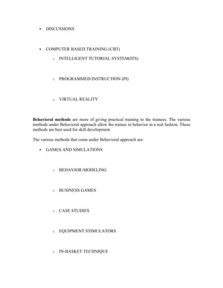  DISCUSSIONS
 COMPUTER BASED TRAINING (CBT)
o INTELLIGENT TUTORIAL SYSTEM(ITS)
o PROGRAMMED INSTRUCTION (PI)
o VIRTUAL REALITY
Behavioral methods are more of giving practical training to the trainees. The various
methods under Behavioral approach allow the trainee to behavior in a real fashion. These
methods are best used for skill development.
The various methods that come under Behavioral approach are:
 GAMES AND SIMULATIONS
o BEHAVIOR-MODELING
o BUSINESS GAMES
o CASE STUDIES
o EQUIPMENT STIMULATORS
o IN-BASKET TECHNIQUE
 