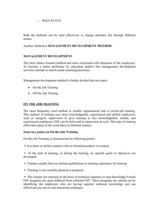 o ROLE PLAYS
Both the methods can be used effectively to change attitudes, but through different
means.
Another Method is MANAGEMENT DEVELOPMENT METHOD.
MANAGEMENT DEVELOPMENT
The more future oriented method and more concerned with education of the employees.
To become a better performer by education implies that management development
activities attempt to instill sound reasoning processes.
Management development method is further divided into two parts:
• On the Job Training
• Off the Job Training
ON THE JOB TRAINING
The most frequently used method in smaller organizations that is on-the-job training.
This method of training uses more knowledgeable, experienced and skilled employees,
such as mangers, supervisors to give training to less knowledgeable, skilled, and
experienced employees. OJT can be delivered in classrooms as well. This type of training
often takes place at the work place in informal manner.
Some key points on On-the-Job Training
On-the-Job Training is characterized by following points:
It is done on ad-hoc manner with no formal procedure, or content

At the start of training, or during the training, no specific goals or objectives are

developed
Trainers usually have no formal qualification or training experience for training

Training is not carefully planned or prepared

The trainers are selected on the basis of technical expertise or area knowledge Formal

OJT programs are quite different from informal OJT. These programs are carried out by
identifying the employees who are having superior technical knowledge and can
effectively use one-to-one interaction technique.
 