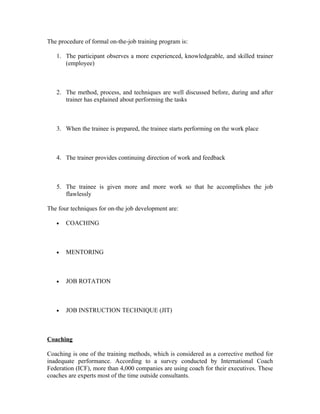 The procedure of formal on-the-job training program is:
1. The participant observes a more experienced, knowledgeable, and skilled trainer
(employee)
2. The method, process, and techniques are well discussed before, during and after
trainer has explained about performing the tasks
3. When the trainee is prepared, the trainee starts performing on the work place
4. The trainer provides continuing direction of work and feedback
5. The trainee is given more and more work so that he accomplishes the job
flawlessly
The four techniques for on-the job development are:
• COACHING
• MENTORING
• JOB ROTATION
• JOB INSTRUCTION TECHNIQUE (JIT)
Coaching
Coaching is one of the training methods, which is considered as a corrective method for
inadequate performance. According to a survey conducted by International Coach
Federation (ICF), more than 4,000 companies are using coach for their executives. These
coaches are experts most of the time outside consultants.
 