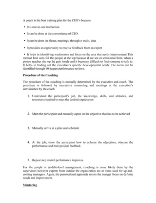 A coach is the best training plan for the CEO’s because
It is one-to-one interaction

It can be done at the convenience of CEO

It can be done on phone, meetings, through e-mails, chat

It provides an opportunity to receive feedback from an expert

It helps in identifying weaknesses and focus on the area that needs improvement This

method best suits for the people at the top because if we see on emotional front, when a
person reaches the top, he gets lonely and it becomes difficult to find someone to talk to.
It helps in finding out the executive’s specific developmental needs. The needs can be
identified through 60 degree performance reviews.
Procedure of the Coaching
The procedure of the coaching is mutually determined by the executive and coach. The
procedure is followed by successive counseling and meetings at the executive’s
convenience by the coach.
1. Understand the participant’s job, the knowledge, skills, and attitudes, and
resources required to meet the desired expectation
2. Meet the participant and mutually agree on the objective that has to be achieved
3. Mutually arrive at a plan and schedule
4. At the job, show the participant how to achieve the objectives, observe the
performance and then provide feedback
5. Repeat step 4 until performance improves
For the people at middle-level management, coaching is more likely done by the
supervisor; however experts from outside the organization are at times used for up-and-
coming managers. Again, the personalized approach assists the manger focus on definite
needs and improvement.
Mentoring
 