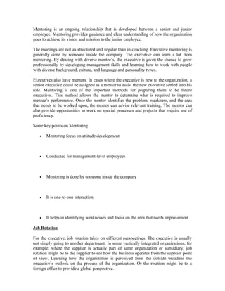 Mentoring is an ongoing relationship that is developed between a senior and junior
employee. Mentoring provides guidance and clear understanding of how the organization
goes to achieve its vision and mission to the junior employee.
The meetings are not as structured and regular than in coaching. Executive mentoring is
generally done by someone inside the company. The executive can learn a lot from
mentoring. By dealing with diverse mentee’s, the executive is given the chance to grow
professionally by developing management skills and learning how to work with people
with diverse background, culture, and language and personality types.
Executives also have mentors. In cases where the executive is new to the organization, a
senior executive could be assigned as a mentor to assist the new executive settled into his
role. Mentoring is one of the important methods for preparing them to be future
executives. This method allows the mentor to determine what is required to improve
mentee’s performance. Once the mentor identifies the problem, weakness, and the area
that needs to be worked upon, the mentor can advise relevant training. The mentor can
also provide opportunities to work on special processes and projects that require use of
proficiency.
Some key points on Mentoring
• Mentoring focus on attitude development
• Conducted for management-level employees
• Mentoring is done by someone inside the company
• It is one-to-one interaction
• It helps in identifying weaknesses and focus on the area that needs improvement
Job Rotation
For the executive, job rotation takes on different perspectives. The executive is usually
not simply going to another department. In some vertically integrated organizations, for
example, where the supplier is actually part of same organization or subsidiary, job
rotation might be to the supplier to see how the business operates from the supplier point
of view. Learning how the organization is perceived from the outside broadens the
executive’s outlook on the process of the organization. Or the rotation might be to a
foreign office to provide a global perspective.
 