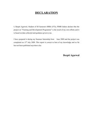 DECLARATION
I, Deepti Agarwal, Student of III Semester (MBA (FT)), PIMR Indore declare that the
project on “Training and Development Programme” is the result of my own efforts and it
is based on data collected and guidance given to me.
I have prepared it during my Summer Internship from June 2009 and the project was
completed on 15th
July 2009. This report is correct to best of my knowledge and so far
has not been published anywhere else.
Deepti Agarwal
 