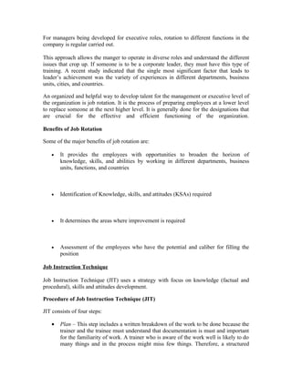 For managers being developed for executive roles, rotation to different functions in the
company is regular carried out.
This approach allows the manger to operate in diverse roles and understand the different
issues that crop up. If someone is to be a corporate leader, they must have this type of
training. A recent study indicated that the single most significant factor that leads to
leader’s achievement was the variety of experiences in different departments, business
units, cities, and countries.
An organized and helpful way to develop talent for the management or executive level of
the organization is job rotation. It is the process of preparing employees at a lower level
to replace someone at the next higher level. It is generally done for the designations that
are crucial for the effective and efficient functioning of the organization.
Benefits of Job Rotation
Some of the major benefits of job rotation are:
• It provides the employees with opportunities to broaden the horizon of
knowledge, skills, and abilities by working in different departments, business
units, functions, and countries
• Identification of Knowledge, skills, and attitudes (KSAs) required
• It determines the areas where improvement is required
• Assessment of the employees who have the potential and caliber for filling the
position
Job Instruction Technique
Job Instruction Technique (JIT) uses a strategy with focus on knowledge (factual and
procedural), skills and attitudes development.
Procedure of Job Instruction Technique (JIT)
JIT consists of four steps:
• Plan – This step includes a written breakdown of the work to be done because the
trainer and the trainee must understand that documentation is must and important
for the familiarity of work. A trainer who is aware of the work well is likely to do
many things and in the process might miss few things. Therefore, a structured
 