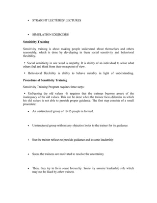  STRAIGHT LECTURES/ LECTURES
 SIMULATION EXERCISES
Sensitivity Training
Sensitivity training is about making people understand about themselves and others
reasonably, which is done by developing in them social sensitivity and behavioral
flexibility.
Social sensitivity in one word is empathy. It is ability of an individual to sense what

others feel and think from their own point of view.
Behavioral flexibility is ability to behave suitably in light of understanding.

Procedure of Sensitivity Training
Sensitivity Training Program requires three steps:
Unfreezing the old values –It requires that the trainees become aware of the

inadequacy of the old values. This can be done when the trainee faces dilemma in which
his old values is not able to provide proper guidance. The first step consists of a small
procedure:
• An unstructured group of 10-15 people is formed.
• Unstructured group without any objective looks to the trainer for its guidance
• But the trainer refuses to provide guidance and assume leadership
• Soon, the trainees are motivated to resolve the uncertainty
• Then, they try to form some hierarchy. Some try assume leadership role which
may not be liked by other trainees
 