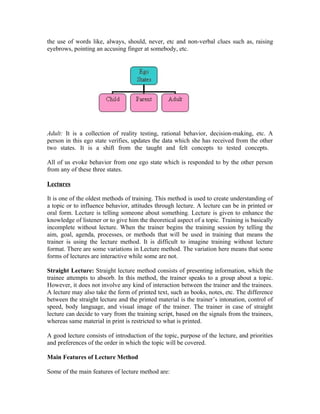 the use of words like, always, should, never, etc and non-verbal clues such as, raising
eyebrows, pointing an accusing finger at somebody, etc.
Adult: It is a collection of reality testing, rational behavior, decision-making, etc. A
person in this ego state verifies, updates the data which she has received from the other
two states. It is a shift from the taught and felt concepts to tested concepts.
All of us evoke behavior from one ego state which is responded to by the other person
from any of these three states.
Lectures
It is one of the oldest methods of training. This method is used to create understanding of
a topic or to influence behavior, attitudes through lecture. A lecture can be in printed or
oral form. Lecture is telling someone about something. Lecture is given to enhance the
knowledge of listener or to give him the theoretical aspect of a topic. Training is basically
incomplete without lecture. When the trainer begins the training session by telling the
aim, goal, agenda, processes, or methods that will be used in training that means the
trainer is using the lecture method. It is difficult to imagine training without lecture
format. There are some variations in Lecture method. The variation here means that some
forms of lectures are interactive while some are not.
Straight Lecture: Straight lecture method consists of presenting information, which the
trainee attempts to absorb. In this method, the trainer speaks to a group about a topic.
However, it does not involve any kind of interaction between the trainer and the trainees.
A lecture may also take the form of printed text, such as books, notes, etc. The difference
between the straight lecture and the printed material is the trainer’s intonation, control of
speed, body language, and visual image of the trainer. The trainer in case of straight
lecture can decide to vary from the training script, based on the signals from the trainees,
whereas same material in print is restricted to what is printed.
A good lecture consists of introduction of the topic, purpose of the lecture, and priorities
and preferences of the order in which the topic will be covered.
Main Features of Lecture Method
Some of the main features of lecture method are:
 