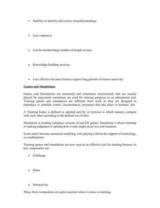 • Inability to identify and correct misunderstandings
• Less expensive
• Can be reached large number of people at once
• Knowledge building exercise
• Less effective because lectures require long periods of trainee inactivity
Games and Simulations
Games and Simulations are structured and sometimes unstructured, that are usually
played for enjoyment sometimes are used for training purposes as an educational tool.
Training games and simulations are different from work as they are designed to
reproduce or simulate events, circumstances, processes that take place in trainees’ job.
A Training Game is defined as spirited activity or exercise in which trainees compete
with each other according to the defined set of rules.
Simulation is creating computer versions of real-life games. Simulation is about imitating
or making judgment or opining how events might occur in a real situation.
It can entail intricate numerical modeling, role playing without the support of technology,
or combinations.
Training games and simulations are now seen as an effective tool for training because its
key components are:
• Challenge
• Rules
• Interactivity
These three components are quite essential when it comes to learning.
 