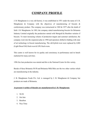 COMPANY PROFILE
J. B. Mangharam is a very old factory; it was established in 1951 under the name of J. B.
Mangharam & Company with the objectives of manufacturing of biscuits &
confectionary product. The company was restructured in 1969 & 1977 after the death of
Seth J. B. Mangharam. In 1983, the company stated manufacturing biscuits for Britannia
Industry Limited originally the production started with Marigold & Bourbon varieties if
biscuits. To meet increasing volume of production targets and customer satisfaction, the
company went into the expansion plan in 1994 and operation shifted to balding with state
of art technology in biscuit manufacturing. The old hybrid oven were replaced by LDO
(Light Diesel Oil) fired oven & LPG fired ovens.
This centre is well known for its quality and consistency in performance and its bench
marketed for many activities.
1996 Jim Jam production was started and this is the National Centre for this variety.
Beside of these Britannia 50-50 and Britannia Milk Bikis are the two other varities which
are manufacturing in the industry.
J. B. Mangharam Foods Pvt. Ltd. is managed by J. B. Mangharam & Company but
products are made of Britannia.
At present 4 varities of biscuits are manufactured in J. B. Mangharam:
1. 50-50
2. Jim Jam
3. Bourbon
4. Nice Time
 