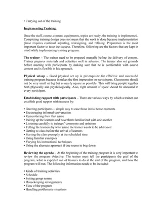 • Carrying out of the training
Implementing Training
Once the staff, course, content, equipments, topics are ready, the training is implemented.
Completing training design does not mean that the work is done because implementation
phase requires continual adjusting, redesigning, and refining. Preparation is the most
important factor to taste the success. Therefore, following are the factors that are kept in
mind while implementing training program:
The trainer – The trainer need to be prepared mentally before the delivery of content.
Trainer prepares materials and activities well in advance. The trainer also set grounds
before meeting with participants by making sure that he is comfortable with course
content and is flexible in his approach.
Physical set-up – Good physical set up is pre-requisite for effective and successful
training program because it makes the first impression on participants. Classrooms should
not be very small or big but as nearly square as possible. This will bring people together
both physically and psychologically. Also, right amount of space should be allocated to
every participant.
Establishing rapport with participants – There are various ways by which a trainer can
establish good rapport with trainees by:
• Greeting participants – simple way to ease those initial tense moments
• Encouraging informal conversation
• Remembering their first name
• Pairing up the learners and have them familiarized with one another
• Listening carefully to trainees’ comments and opinions
• Telling the learners by what name the trainer wants to be addressed
• Getting to class before the arrival of learners
• Starting the class promptly at the scheduled time
• Using familiar examples
• Varying his instructional techniques
• Using the alternate approach if one seems to bog down
Reviewing the agenda – At the beginning of the training program it is very important to
review the program objective. The trainer must tell the participants the goal of the
program, what is expected out of trainers to do at the end of the program, and how the
program will run. The following information needs to be included:
• Kinds of training activities
• Schedule
• Setting group norms
• Housekeeping arrangements
• Flow of the program
• Handling problematic situations
 