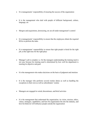 • It is managements’ responsibility of ensuring the success of the organization
• It is the management who deal with people of different background, culture,
language, etc
• Mergers and acquisitions, downsizing, etc are all under management’s control
• It is managements’ responsibility to ensure that the employees obtain the required
KSAs to perform the tasks
• It is managements’ responsibility to ensure that right people is hired for the right
job, at the right time for the right place
• Manager’s job is complex i.e. for the managers understanding the training need is
not easy because his training need is determined by how well his department is
meeting its objective and goal.
• It is the management who makes decisions on the basis of judgment and intuition
• It is the manager who performs several routine duties as well as handling the
exceptions in their own as well as subordinates’ routine
• Managers are engaged in varied, discontinues, and brief activities
• It is the management that understand the organization, its vision, mission, ethics,
values, strategies, capabilities, and how his organization fits into the industry, and
how his behavior will influence people outside the organization
 