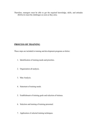 Therefore, managers must be able to get the required knowledge, skills, and attitudes
(KSAs) to meet the challenges as soon as they arise.
PROCESS OF TRAINING
These steps are included in training and development programs as below:
1. Identification of training needs and priorities.
2. Organization all analysis.
3. Man Analysis.
4. Statement of training needs.
5. Establishment of training goals and selection of trainees.
6. Selection and training of training personnel.
7. Application of selected training techniques.
 