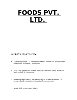 FOODS PVT.
LTD.
QUALITY & POLICY SAFETY
 All ingredients used at J. B. Mangharam will always meet specified quality standards
and applicable legal statutory requirements.
 Factory shall maintain high standards of hygiene which ensure that our products are
healthy and safe for consumption.
 Our manufacturing processes always ensure delivery of products consistent with
product and pack specifications which are free from contamination.
 We will fulfill these objectives through:
 
