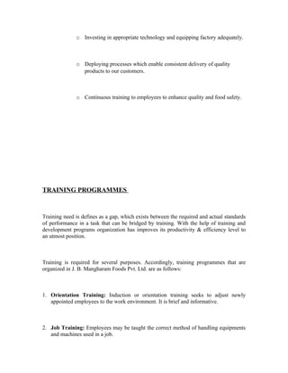 o Investing in appropriate technology and equipping factory adequately.
o Deploying processes which enable consistent delivery of quality
products to our customers.
o Continuous training to employees to enhance quality and food safety.
TRAINING PROGRAMMES
Training need is defines as a gap, which exists between the required and actual standards
of performance in a task that can be bridged by training. With the help of training and
development programs organization has improves its productivity & efficiency level to
an utmost position.
Training is required for several purposes. Accordingly, training programmes that are
organized in J. B. Mangharam Foods Pvt. Ltd. are as follows:
1. Orientation Training: Induction or orientation training seeks to adjust newly
appointed employees to the work environment. It is brief and informative.
2. Job Training: Employees may be taught the correct method of handling equipments
and machines used in a job.
 