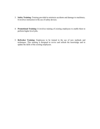 3. Safety Training: Training provided to minimize accidents and damage to machinery.
It involves instruction in the use of safety devices.
4. Promotional Training: It involves training of existing employees to enable them to
perform higher level jobs.
5. Refresher Training: Employees to be trained in the use of new methods and
techniques. This training is designed to revive and refresh the knowledge and to
update the skills of the existing employees.
 