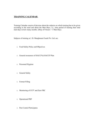 TRAINING CALENDAR
Training Calendar consist of decision about the subjects on which training has to be given
according to the need and about the Man Days, i.e., time period of training then total
man-days in how many months. (Duty of 8 hours = 1 Man-Day).
Subjects of training at J. B. Mangharam Foods Pvt. Ltd. are:
o Food Safety Policy and Objectives
o General awareness of HACCP & HACCP Plan
o Personnel Hygiene
o General Safety
o Format Filling
o Monitoring of CCP’ and Zero FBC
o Operational PRP
o Pest Control Participates
 