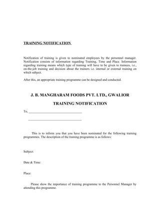 TRAINING NOTIFICATION
Notification of training is given to nominated employees by the personnel manager.
Notification consists of information regarding Training, Time and Place. Information
regarding training means which type of training will have to be given to trainees, i.e.,
on-the-job training and decision about the trainers i.e. internal or external training on
which subject.
After this, an appropriate training programme can be designed and conducted.
J. B. MANGHARAM FOODS PVT. LTD., GWALIOR
TRAINING NOTIFICATION
To, __________________________________
__________________________________
This is to inform you that you have been nominated for the following training
programmes. The description of the training programme is as follows:
Subject:
Date & Time:
Place:
Please show the importance of training programme to the Personnel Manager by
attending this programme.
 