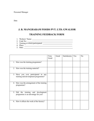 Personnel Manager
Date
J. B. MANGHARAM FOODS PVT. LTD. GWALIOR
TRAINING FEEDBACK FORM
1. Workers’ Name: ____________________________________________
2. Code No.: _________________________________________________
3. Training in which participated: ________________________________
4. Place: ____________________________________________________
5. Date: _____________________________________________________
Very
Good
Good Satisfactory Yes No
1. How was the training programme?
2. How was the training material?
3. Have you ever participated in any
training and development programme?
4. How was the arrangement of the training
programme?
5. Did the training and development
programme is an advantage for you?
6. How it affects the work of the factory?
 