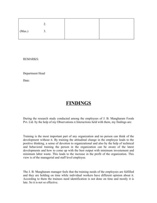 2.
(Max.) 3.
REMARKS:
Department Head
Date:
FINDINGS
During the research study conducted among the employees of J. B. Mangharam Foods
Pvt. Ltd. by the help of my Observations n Interactions held with them, my findings are:
Training is the most important part of any organization and no person can think of the
development without it. By training the attitudinal change in the employee leads to the
positive thinking, a sense of devotion to organizational and also by the help of technical
and behavioral training the person in the organization can be aware of the latest
developments and how to come up with the best output with minimum investement and
minimum labor waste. This leads to the increase in the profit of the organization. This
view is of the managerial and staff level employee.
The J. B. Mangharam manager feels that the training needs of the employees are fulfilled
and they are holding on time while individual workers have different opinion about it.
According to them the trainees need identification is not done on time and mostly it is
late. So it is not so effective.
 