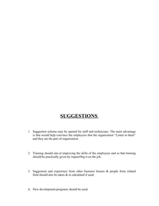 SUGGESTIONS
1. Suggestion scheme may be opened for staff and technicians. The main advantage
is that would help convince the employees that the organization “Listen to them”
and they are the part of organization.
2. Training should aim at improving the skills of the employees and so that training
should be practically given by imparti9ng it on the job.
3. Suggestion and experience from other business houses & people from related
field should also be taken & in calculated if used.
4. New development programs should be used.
 