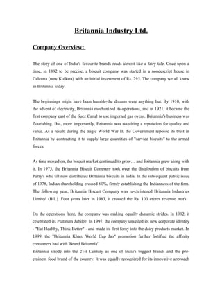 Britannia Industry Ltd.
Company Overview:
The story of one of India's favourite brands reads almost like a fairy tale. Once upon a
time, in 1892 to be precise, a biscuit company was started in a nondescript house in
Calcutta (now Kolkata) with an initial investment of Rs. 295. The company we all know
as Britannia today.
The beginnings might have been humble-the dreams were anything but. By 1910, with
the advent of electricity, Britannia mechanized its operations, and in 1921, it became the
first company east of the Suez Canal to use imported gas ovens. Britannia's business was
flourishing. But, more importantly, Britannia was acquiring a reputation for quality and
value. As a result, during the tragic World War II, the Government reposed its trust in
Britannia by contracting it to supply large quantities of "service biscuits" to the armed
forces.
As time moved on, the biscuit market continued to grow… and Britannia grew along with
it. In 1975, the Britannia Biscuit Company took over the distribution of biscuits from
Parry's who till now distributed Britannia biscuits in India. In the subsequent public issue
of 1978, Indian shareholding crossed 60%, firmly establishing the Indianness of the firm.
The following year, Britannia Biscuit Company was re-christened Britannia Industries
Limited (BIL). Four years later in 1983, it crossed the Rs. 100 crores revenue mark.
On the operations front, the company was making equally dynamic strides. In 1992, it
celebrated its Platinum Jubilee. In 1997, the company unveiled its new corporate identity
- "Eat Healthy, Think Better" - and made its first foray into the dairy products market. In
1999, the "Britannia Khao, World Cup Jao" promotion further fortified the affinity
consumers had with 'Brand Britannia'.
Britannia strode into the 21st Century as one of India's biggest brands and the pre-
eminent food brand of the country. It was equally recognized for its innovative approach
 
