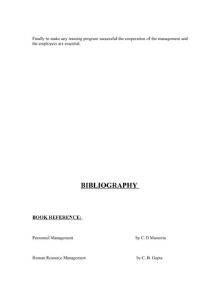 Finally to make any training program successful the cooperation of the management and
the employees are essential.
BIBLIOGRAPHY
BOOK REFERENCE:
Personnel Management by C. B Mamoria
Human Resource Management by C. B. Gupta
 