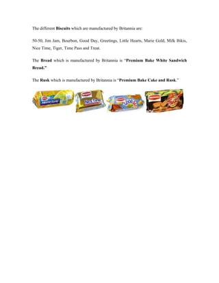 The different Biscuits which are manufactured by Britannia are:
50-50, Jim Jam, Bourbon, Good Day, Greetings, Little Hearts, Marie Gold, Milk Bikis,
Nice Time, Tiger, Time Pass and Treat.
The Bread which is manufactured by Britannia is “Premium Bake White Sandwich
Bread.”
The Rusk which is manufactured by Britannia is “Premium Bake Cake and Rusk.”
 