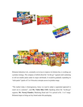 Britannia Industries Ltd., constantly on its toes to improve its bottom-line, is working out
a product strategy. The company is bullish about the “on-the-go” segment and is planning
to roll out smaller packs under its major sub-brands. It would be gradually expanding its
“ticki-packs” (packs of 2 or 4 biscuits) concepts across its product range.
“The market today is heterogeneous, hence we need to adopt a segmented approach to
reach out to customer”, said Ms. Vinita Bali, CEO. Speaking about the “on-the-go”
segment, Mr. Neeraj Chandra, Marketing Head said “It is priced in Rs. 1 to 5 range.
Britannia hopes to bring our key brand under this packaging.
 