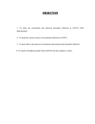 OBJECTIVE




1. To study the recruitment and selection procedure followed in AVIVA LIFE
INSURANCE


2: To study the various sources of recruitment followed in AVIVA.


3: To learn what is the process of recruitment and selection that should be followed.


4: To search or headhunt people whose skill fits into the company‟s values.
 