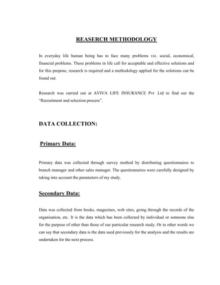 REASERCH METHODOLOGY

In everyday life human being has to face many problems viz. social, economical,
financial problems. These problems in life call for acceptable and effective solutions and
for this purpose, research is required and a methodology applied for the solutions can be
found out.


Research was carried out at AVIVA LIFE INSURANCE Pvt .Ltd to find out the
“Recruitment and selection process”.




DATA COLLECTION:


Primary Data:


Primary data was collected through survey method by distributing questionnaires to
branch manager and other sales manager. The questionnaires were carefully designed by
taking into account the parameters of my study.


Secondary Data:

Data was collected from books, magazines, web sites, going through the records of the
organisation, etc. It is the data which has been collected by individual or someone else
for the purpose of other than those of our particular research study. Or in other words we
can say that secondary data is the data used previously for the analysis and the results are
undertaken for the next process.
 