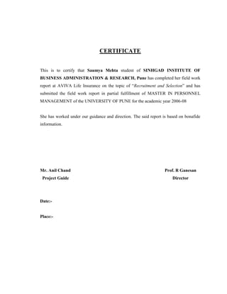 CERTIFICATE


This is to certify that Saumya Mehta student of SINHGAD INSTITUTE OF
BUSINESS ADMINISTRATION & RESEARCH, Pune has completed her field work
report at AVIVA Life Insurance on the topic of “Recruitment and Selection” and has
submitted the field work report in partial fulfillment of MASTER IN PERSONNEL
MANAGEMENT of the UNIVERSITY OF PUNE for the academic year 2006-08


She has worked under our guidance and direction. The said report is based on bonafide
information.




Mr. Anil Chand                                                    Prof. R Ganesan
 Project Guide                                                        Director




Date:-


Place:-
 