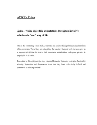 AVIVA‟s Vision




Aviva - where exceeding expectations through innovative
solutions is "our" way of life



This is the compelling vision that Aviva India has created through the active contribution
of its employees. These lines not only define the way they live and work but also serve as
a reminder to deliver the best to their customers, shareholders, colleagues, partners &
employees at all times.

Embedded in this vision are the core values of Integrity, Customer centricity, Passion for
winning, Innovation and Empowered team that they have collectively defined and
committed to working towards.
 