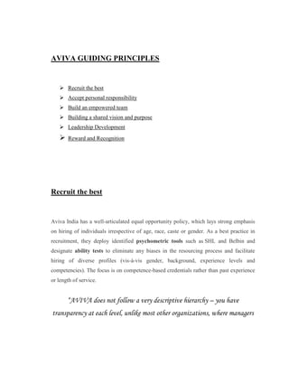 AVIVA GUIDING PRINCIPLES


    Recruit the best
    Accept personal responsibility
    Build an empowered team
    Building a shared vision and purpose
    Leadership Development
      Reward and Recognition




Recruit the best


Aviva India has a well-articulated equal opportunity policy, which lays strong emphasis
on hiring of individuals irrespective of age, race, caste or gender. As a best practice in
recruitment, they deploy identified psychometric tools such as SHL and Belbin and
designate ability tests to eliminate any biases in the resourcing process and facilitate
hiring of diverse profiles (vis-à-vis gender, background, experience levels and
competencies). The focus is on competence-based credentials rather than past experience
or length of service.


       “AVIVA does not follow a very descriptive hierarchy – you have
transparency at each level, unlike most other organizations, where managers
 