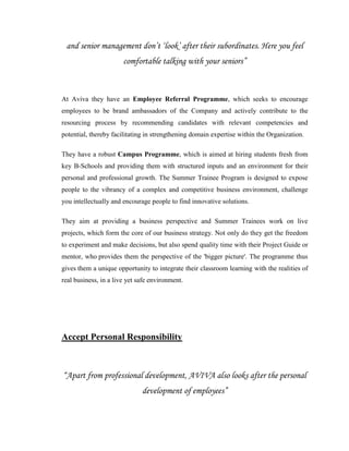 and senior management don‟t „look‟ after their subordinates. Here you feel
                       comfortable talking with your seniors”



At Aviva they have an Employee Referral Programme, which seeks to encourage
employees to be brand ambassadors of the Company and actively contribute to the
resourcing process by recommending candidates with relevant competencies and
potential, thereby facilitating in strengthening domain expertise within the Organization.

They have a robust Campus Programme, which is aimed at hiring students fresh from
key B-Schools and providing them with structured inputs and an environment for their
personal and professional growth. The Summer Trainee Program is designed to expose
people to the vibrancy of a complex and competitive business environment, challenge
you intellectually and encourage people to find innovative solutions.

They aim at providing a business perspective and Summer Trainees work on live
projects, which form the core of our business strategy. Not only do they get the freedom
to experiment and make decisions, but also spend quality time with their Project Guide or
mentor, who provides them the perspective of the 'bigger picture'. The programme thus
gives them a unique opportunity to integrate their classroom learning with the realities of
real business, in a live yet safe environment.




Accept Personal Responsibility



“Apart from professional development, AVIVA also looks after the personal
                              development of employees”
 