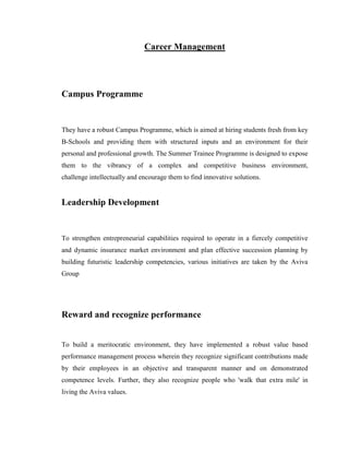 Career Management




Campus Programme


They have a robust Campus Programme, which is aimed at hiring students fresh from key
B-Schools and providing them with structured inputs and an environment for their
personal and professional growth. The Summer Trainee Programme is designed to expose
them to the vibrancy of a complex and competitive business environment,
challenge intellectually and encourage them to find innovative solutions.


Leadership Development


To strengthen entrepreneurial capabilities required to operate in a fiercely competitive
and dynamic insurance market environment and plan effective succession planning by
building futuristic leadership competencies, various initiatives are taken by the Aviva
Group




Reward and recognize performance


To build a meritocratic environment, they have implemented a robust value based
performance management process wherein they recognize significant contributions made
by their employees in an objective and transparent manner and on demonstrated
competence levels. Further, they also recognize people who 'walk that extra mile' in
living the Aviva values.
 