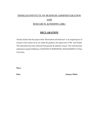 SINHGAD INSTITUTE OF BUSINESS ADMINISTARATION
                                          AND
                       RESEARCH, KONDHWA (BK)


                                 DECLARATION

I hereby declare that the project titled “Recruitment and Selection” is an original piece of
research work carried out by me under the guidance and supervision of Mr. Anil Chand.
The information has been collected from genuine & authentic sources. The work has been
submitted in partial fulfillment of MASTER IN PERSONNEL MANAGEMENT of Pune
University.




Place:


Date:                                                                Saumya Mehta
 