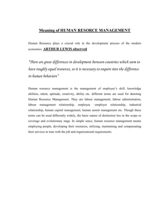 Meaning of HUMAN RESORCE MANAGEMENT


Human Resource plays a crucial role in the development process of the modern
economics. ARTHUR LEWIS observed



“There are great differences in development between countries which seem to
have roughly equal resources, so it is necessary to enquire into the difference
in human behaviors”

Human resource management is the management of employee‟s skill, knowledge
abilities, talent, aptitude, creativity, ability etc. different terms are used for denoting
Human Resource Management. They are labour management, labour administration,
labour   management     relationship,   employee     –employer    relationship,   industrial
relationship, human capital management, human assent management etc. Though these
terms can be used differently widely, the basic nature of distinction lies in the scope or
coverage and evolutionary stage. In simple sence, human resource management means
employing people, developing their resources, utilizing, maintaining and compensating
their services in tune with the job and organizational requirements.
 