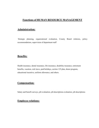 Functions of HUMAN RESOURCE MANAGEMENT


Administration:


Strategic planning, organizational evaluation, County Board relations, policy
recommendations, supervision of department staff




Benefits:


Health insurance, dental insurance, life insurance, disability insurance, retirement
benefits, vacation, sick leave, paid holidays, section 125 plan, donor program,
educational incentive, uniform allowance, and others.




Compensation:


Salary and benefit surveys, job evaluation, job descriptions evaluation, job descriptions



Employee relations:
 
