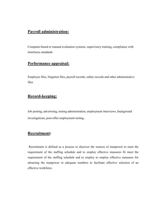 Payroll administration:


Computer-based or manual evaluation systems, supervisory training, compliance with
timeliness standards


Performance appraisal:


Employee files, litigation files, payroll records, safety records and other administrative
files



Record-keeping:


Job posting, advertising, testing administration, employment interviews, background

investigations, post-offer employment testing.




Recruitment:


Recruitment is defined as a process to discover the sources of manpower to meet the
requirement of the staffing schedule and to employ effective measures fir meet the
requirement of the staffing schedule and to employ to employ effective measures for
attracting the manpower in adequate numbers to facilitate effective selection of an
effective workforce.
 