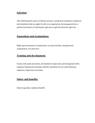 Selection:


After identifying the sources of human resources, searching for prospective employees
and stimulation helps too apply for jobs in an organization, the management has to
perform the function of selecting the right man at right job and at the right time.



Separations and terminations:


Rights upon termination of employment, severance benefits, unemployment
compensation, exit interviews.


Training and development:


County-wide needs assessment, development of supervisory and management skills,
employee training and workshops. Benefits orientation for new and transferring
employees, Supervisory newsletter.



Salary and benefits:


Salary/wage plans, employee benefits
 