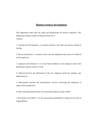 Human resource development


This department looks after the needs and Requirement the present employees. This
Department includes number of function which are as
Follows:


1. Training and Development –it includes technical, soft skills and process related to
training


2. Process and policies –it contains all the rule and regulations that need to be followed
by the employees.


3: Appraisal and increment- it is in the formal feedback to the employees about their
performance and the conduct of work.


4: Induction-involves the information to the new employees about the company, job,
departments etc


5: Motivational activities and entertainment- involves motivating the employees to
improve their productivity.


6: Roles and responsibilities-that every individual employee needs to fulfil


7: Key Result Area (KRA) –it is the measurement quantifiable of output for the roles of
responsibilities.
 