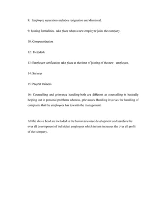 8: Employee separation-includes resignation and dismissal.


9: Joining formalities- take place when a new employee joins the company.


10: Computerization


12: Helpdesk


13: Employee verification-take place at the time of joining of the new employee.


14: Surveys


15: Project trainees


16: Counselling and grievance handling-both are different as counselling is basically
helping out in personal problems whereas, grievances Handling involves the handling of
complains that the employees has towards the management.




All the above head are included in the human resource development and involves the
over all development of individual employees which in turn increases the over all profit
of the company.
 