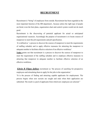 RECRUITMENT


Recruitment is “hiring” of employees from outside. Recruitment has been regarded as the
most important function of the HR department , because unless the right type of people
are hired, even the best plans, organization chart and control system would not do much
good.
Recruitment is the discovering of potential applicant for actual or anticipated
organizational vacancies. Accordingly the purpose of recruitment is to locate sources of
manpower to meet the job requirements and job specification.
It is defined as „ a process to discover the sources of manpower to meet the requirements
of staffing schedule and to apply effective measures for attracting the manpower to
adequate number to facilitate effective selection of an effective workforce‟
Yoder points out that recruitment is a process to discover the sources of manpower to
meet the requirement of the staffing schedule and to employee effective measures to
attracting that manpower in adequate number to facilitate effective selection of an
effective workforce.


Edwin B Flippo defines recruitment as „the process of searching for prospective
employees and stimulating them to apply for the jobs in the organization.‟
“It is the process of finding and attracting capable applicants for employment. The
process begins when new recruits are sought and ends when their application are
submitted. The result is a pool of applicants from which new employees are selected.”
 