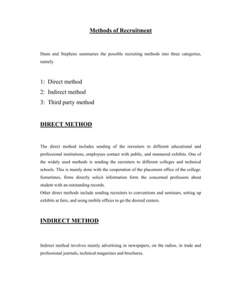 Methods of Recruitment


Dunn and Stephens summaries the possible recruiting methods into three categories,
namely



1: Direct method
2: Indirect method
3: Third party method


DIRECT METHOD


The direct method includes sending of the recruiters to different educational and
professional institutions, employees contact with public, and mannered exhibits. One of
the widely used methods is sending the recruiters to different colleges and technical
schools. This is mainly done with the cooperation of the placement office of the college.
Sometimes, firms directly solicit information form the concerned professors about
student with an outstanding records.
Other direct methods include sending recruiters to conventions and seminars, setting up
exhibits at fairs, and using mobile offices to go the desired centers.



INDIRECT METHOD



Indirect method involves mainly advertising in newspapers, on the radios, in trade and
professional journals, technical magazines and brochures.
 