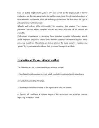State or public employment agencies are also known as the employment or labour
exchanges, are the main agencies for the public employment. Employers inform them of
their personnel requirement, while job seekers get information for them about the type of
job are referred by the employer.
Schools and colleges offer opportunities for recruiting their student. They operate
placement services where complete biodata and other particular of the student are
available.
Professional organization or recruiting firms maintain complete information records
about employed executive. These firms maintain complete information records about
employed executives. These firms are looked upon as the „head hunters‟ , „raiders‟, and
„pirates‟ by organization which loose their personnel through their efforts.




Evaluation of the recruitment method

The following are the evaluation of the recruitment method


1: Number of initial enquires received which resulted in completed application forms


2: Number of candidates recruited.


3: Number of candidates retained in the organization after six months.


4: Number of candidates at various stages of the recruitment and selection process,
especially those short listed.
 