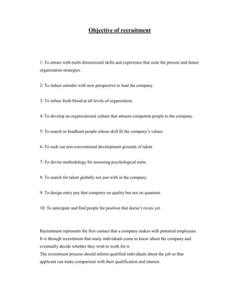 Objective of recruitment




1: To attract with multi dimensional skills and experience that suite the present and future
organization strategies.


2: To induct outsider with new perspective to lead the company.


3: To infuse fresh blood at all levels of organization.


4: To develop an organizational culture that attracts competent people to the company.


5: To search or headhunt people whose skill fit the company‟s values.


6: To seek out non-conventional development grounds of talent


7: To devise methodology for assessing psychological traits.


8: To search for talent globally not just with in the company.


9: To design entry pay that competes on quality but not on quantum.


10: To anticipate and find people for position that doesn‟t exists yet.




Recruitment represents the first contact that a company makes with potential employees.
It is through recruitment that many individuals come to know about the company and
eventually decide whether they wish to work for it.
The recruitment process should inform qualified individuals about the job so that
applicant can make comparison with their qualification and interest.
 