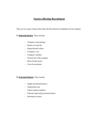 Factors affecting Recruitment



There are two types of factors that affect the Recruitment of candidates for the company.


1: Internal factors: These includes


           -   Company‟s pay package
           -   Quality of work life
           -   Organizational culture
           -   Company‟s size
           -   Company‟s product
           -   Growth rate of the company
           -   Role of trade unions
           -   Cost of recruitment




2: External factors: These include


           -   Supply and demand factors
           -   Employment rate
           -   Labour market condition
           -   Political, legal and government factors
           -   Information system
 