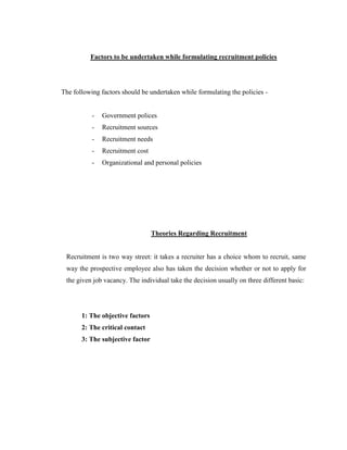 Factors to be undertaken while formulating recruitment policies




The following factors should be undertaken while formulating the policies -


           -   Government polices
           -   Recruitment sources
           -   Recruitment needs
           -   Recruitment cost
           -   Organizational and personal policies




                                  Theories Regarding Recruitment


 Recruitment is two way street: it takes a recruiter has a choice whom to recruit, same
 way the prospective employee also has taken the decision whether or not to apply for
 the given job vacancy. The individual take the decision usually on three different basic:




       1: The objective factors
       2: The critical contact
       3: The subjective factor
 